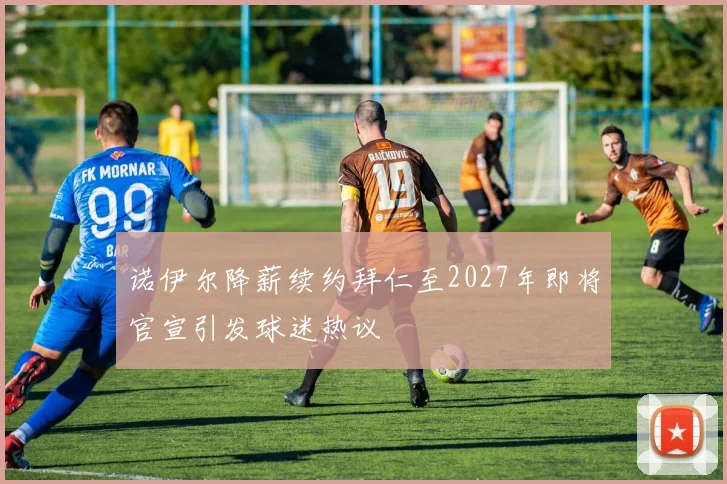 诺伊尔降薪续约拜仁至2027年即将官宣引发球迷热议