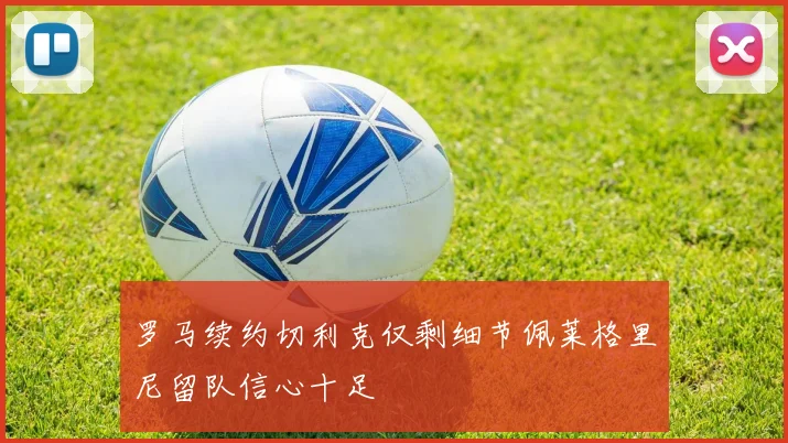 罗马续约切利克仅剩细节佩莱格里尼留队信心十足