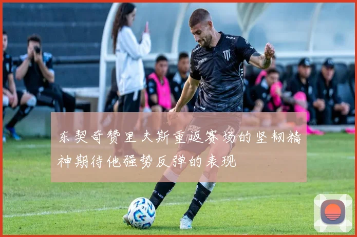 东契奇赞里夫斯重返赛场的坚韧精神期待他强势反弹的表现