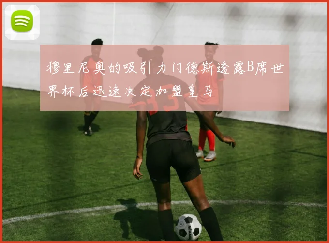 穆里尼奥的吸引力门德斯透露B席世界杯后迅速决定加盟皇马