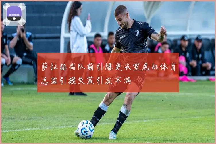 萨拉赫离队前引爆更衣室危机体育总监引援失策引发不满