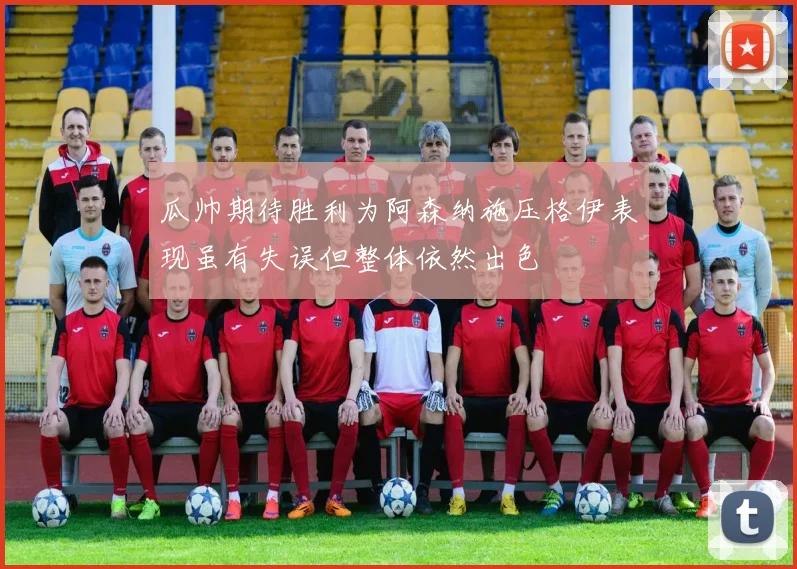 瓜帅期待胜利为阿森纳施压格伊表现虽有失误但整体依然出色