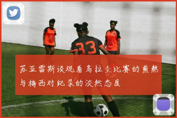 苏亚雷斯谈观看乌拉圭比赛的煎熬与梅西对纪录的淡然态度
