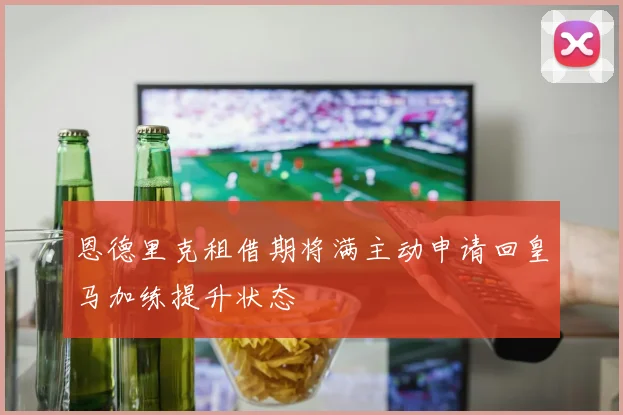 恩德里克租借期将满主动申请回皇马加练提升状态