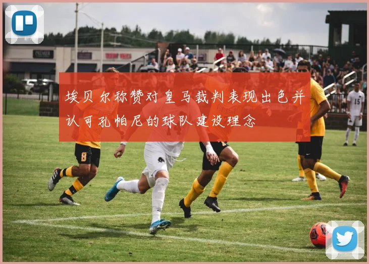 埃贝尔称赞对皇马裁判表现出色并认可孔帕尼的球队建设理念